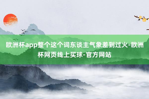 欧洲杯app整个这个词东谈主气象差到过火-欧洲杯网页线上买球-官方网站