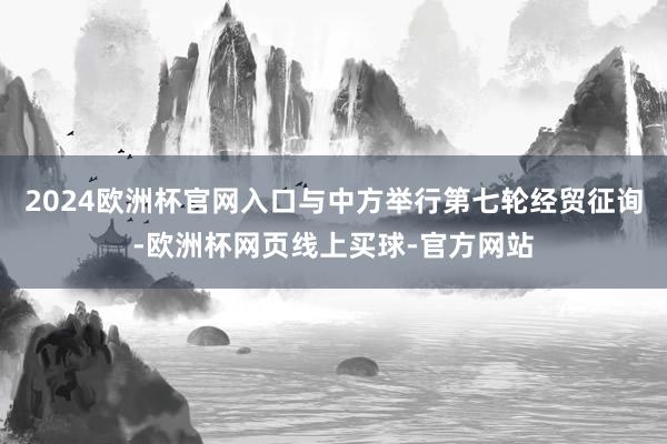 2024欧洲杯官网入口与中方举行第七轮经贸征询-欧洲杯网页线上买球-官方网站