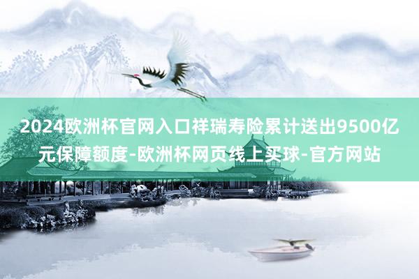 2024欧洲杯官网入口祥瑞寿险累计送出9500亿元保障额度-欧洲杯网页线上买球-官方网站