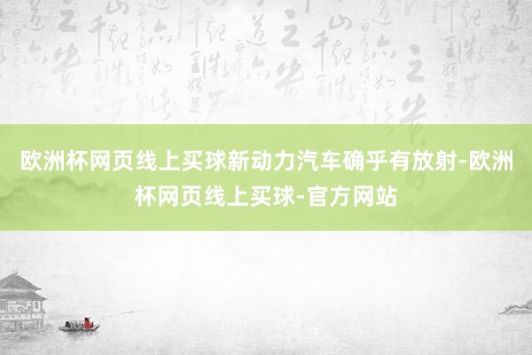 欧洲杯网页线上买球新动力汽车确乎有放射-欧洲杯网页线上买球-官方网站