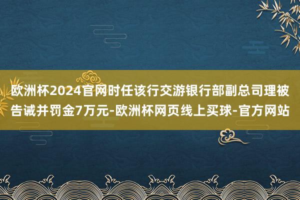 欧洲杯2024官网时任该行交游银行部副总司理被告诫并罚金7万元-欧洲杯网页线上买球-官方网站