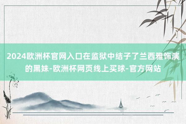 2024欧洲杯官网入口在监狱中结子了兰西雅饰演的黑妹-欧洲杯网页线上买球-官方网站