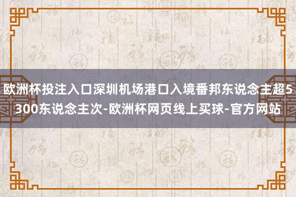 欧洲杯投注入口深圳机场港口入境番邦东说念主超5300东说念主次-欧洲杯网页线上买球-官方网站