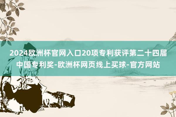 2024欧洲杯官网入口20项专利获评第二十四届中国专利奖-欧洲杯网页线上买球-官方网站