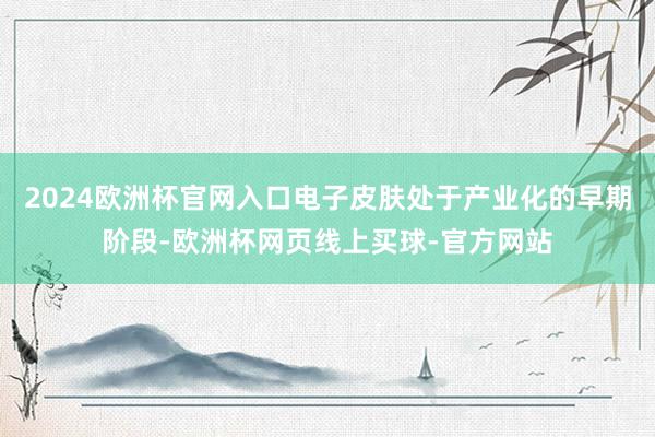 2024欧洲杯官网入口电子皮肤处于产业化的早期阶段-欧洲杯网页线上买球-官方网站