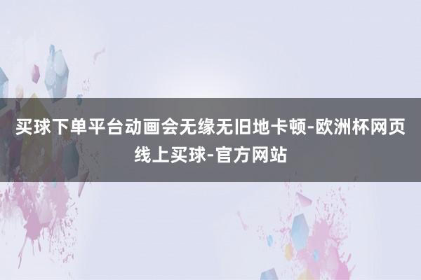 买球下单平台动画会无缘无旧地卡顿-欧洲杯网页线上买球-官方网站