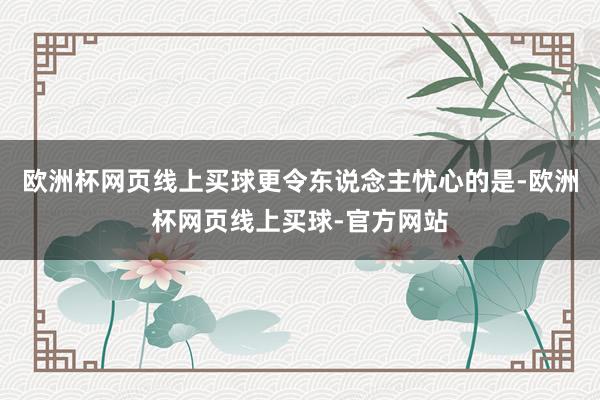欧洲杯网页线上买球更令东说念主忧心的是-欧洲杯网页线上买球-官方网站