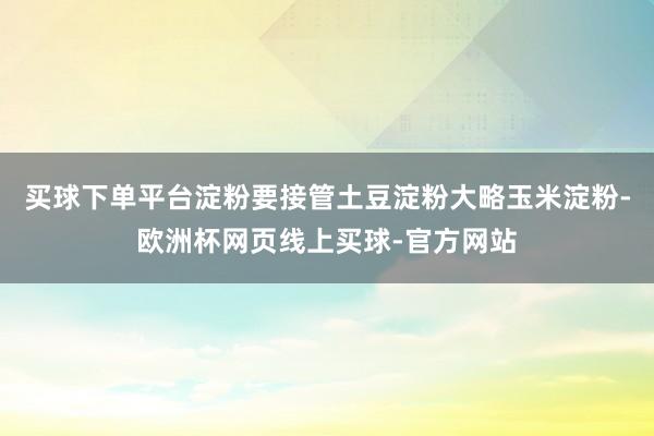 买球下单平台淀粉要接管土豆淀粉大略玉米淀粉-欧洲杯网页线上买球-官方网站