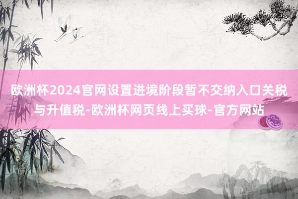 欧洲杯2024官网设置进境阶段暂不交纳入口关税与升值税-欧洲杯网页线上买球-官方网站