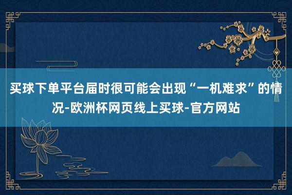买球下单平台届时很可能会出现“一机难求”的情况-欧洲杯网页线上买球-官方网站