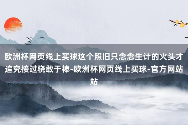 欧洲杯网页线上买球这个照旧只念念生计的火头才追究接过骁敢于棒-欧洲杯网页线上买球-官方网站