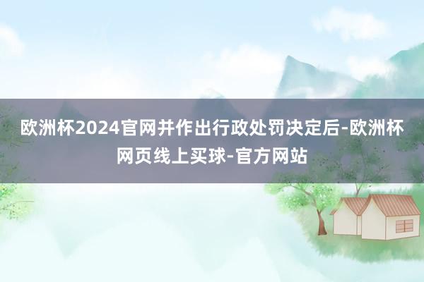 欧洲杯2024官网并作出行政处罚决定后-欧洲杯网页线上买球-官方网站