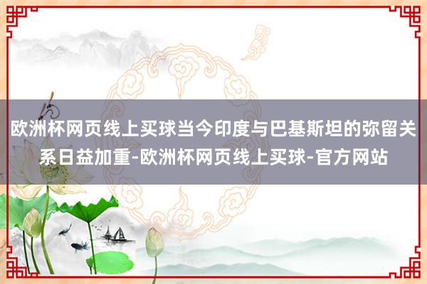 欧洲杯网页线上买球当今印度与巴基斯坦的弥留关系日益加重-欧洲杯网页线上买球-官方网站