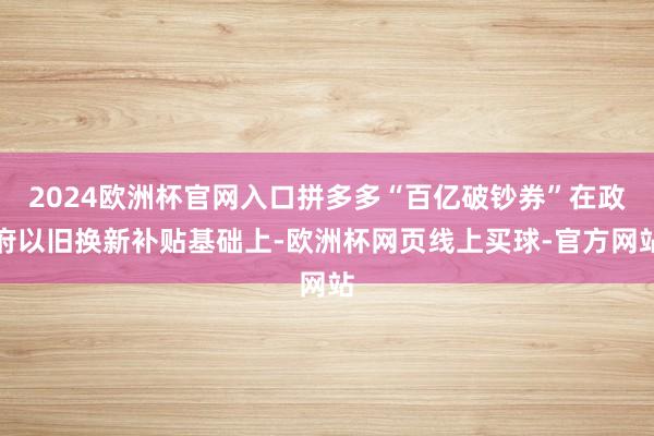 2024欧洲杯官网入口拼多多“百亿破钞券”在政府以旧换新补贴基础上-欧洲杯网页线上买球-官方网站