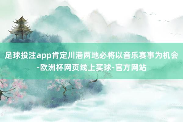 足球投注app肯定川港两地必将以音乐赛事为机会-欧洲杯网页线上买球-官方网站