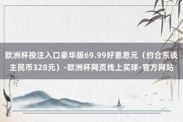 欧洲杯投注入口豪华版69.99好意思元（约合东谈主民币328元）-欧洲杯网页线上买球-官方网站