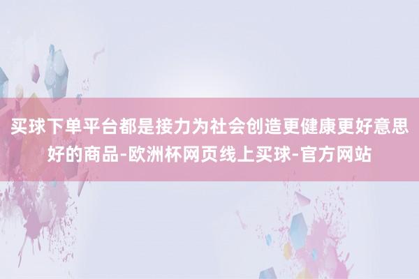 买球下单平台都是接力为社会创造更健康更好意思好的商品-欧洲杯网页线上买球-官方网站