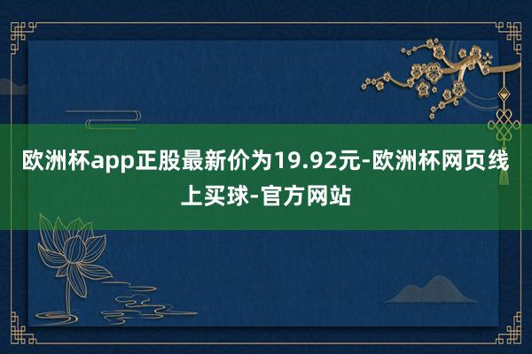 欧洲杯app正股最新价为19.92元-欧洲杯网页线上买球-官方网站