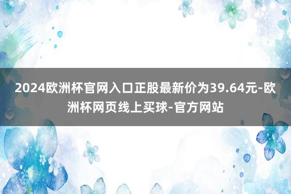 2024欧洲杯官网入口正股最新价为39.64元-欧洲杯网页线上买球-官方网站