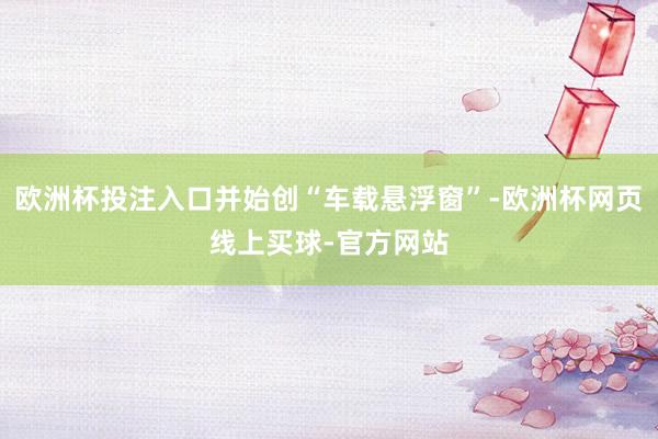 欧洲杯投注入口并始创“车载悬浮窗”-欧洲杯网页线上买球-官方网站
