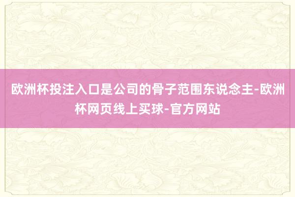 欧洲杯投注入口是公司的骨子范围东说念主-欧洲杯网页线上买球-官方网站