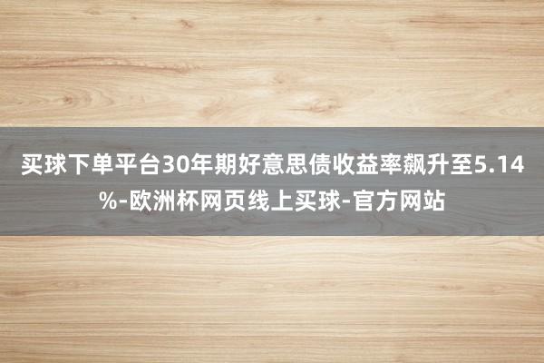 买球下单平台30年期好意思债收益率飙升至5.14%-欧洲杯网页线上买球-官方网站