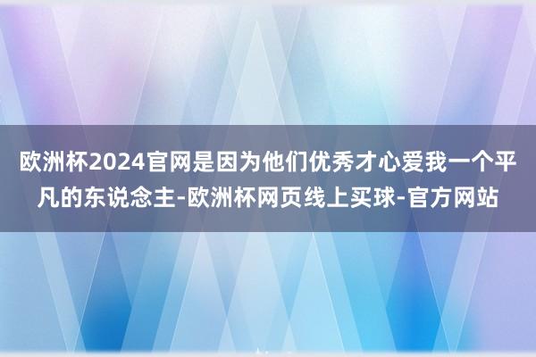欧洲杯2024官网是因为他们优秀才心爱我一个平凡的东说念主-欧洲杯网页线上买球-官方网站