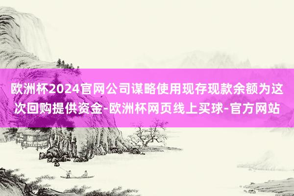欧洲杯2024官网公司谋略使用现存现款余额为这次回购提供资金-欧洲杯网页线上买球-官方网站