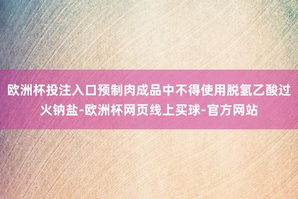 欧洲杯投注入口预制肉成品中不得使用脱氢乙酸过火钠盐-欧洲杯网页线上买球-官方网站