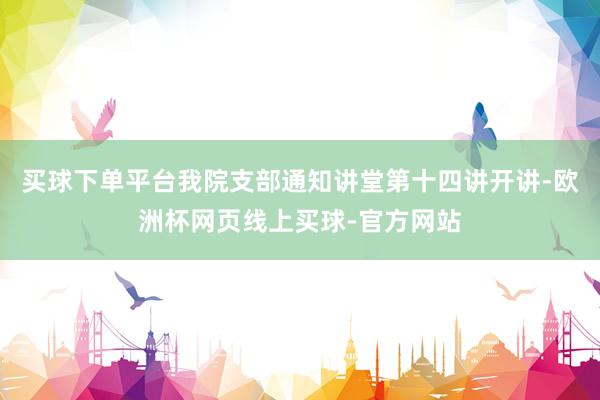 买球下单平台我院支部通知讲堂第十四讲开讲-欧洲杯网页线上买球-官方网站